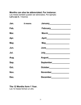 35
Months can also be abbreviated. For instance:
Los meses también pueden ser abreviados. Por ejemplo:
Let's see it. / Veamos
Jan. it means January__________________
Feb. February_________________
Mar. March___________________
Apr. April____________________
May May____________________
Jun. June____________________
Jul. July_____________________
Aug. August__________________
Sep. September_______________
Oct. October_________________
Nov. November_______________
Dec. December_______________
The 12 Months form 1 Year.
Los 12 meses forman un año.
 