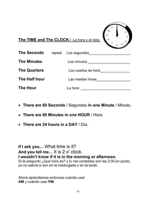 38
The TIME and The CLOCK / La hora y el reloj.
The Seconds repeat Los segundos_____________________
The Minutes Los minutos _____________________
The Quarters Los cuartos de hora_______________
The Half hour Las medias horas_________________
The Hour La hora _________________________
 There are 60 Seconds / Segundos in one Minute / Minuto.
 There are 60 Minutes in one HOUR / Hora.
 There are 24 hours in a DAY / Día.
If I ask you… What time is it?
And you tell me… It is 2 o' clock.
I wouldn't know if it is in the morning or afternoon.
Si te pregunto ¿Que hora es? y tu me contestas son las 2:00 en punto,
yo no sabría si son en la madrugada o en la tarde.
Ahora aprendamos entonces cuándo usar
AM y cuándo usar PM.
 