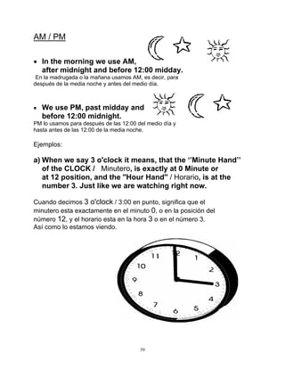 39
AM / PM
 In the morning we use AM,
after midnight and before 12:00 midday.
En la madrugada o la mañana usamos AM, es decir, para
después de la media noche y antes del medio día.
 We use PM, past midday and
before 12:00 midnight.
PM lo usamos para después de las 12:00 del medio día y
hasta antes de las 12:00 de la media noche.
Ejemplos:
a) When we say 3 o'clock it means, that the ‘’Minute Hand’’
of the CLOCK / Minutero, is exactly at 0 Minute or
at 12 position, and the ''Hour Hand'' / Horario, is at the
number 3. Just like we are watching right now.
Cuando decimos 3 o'clock / 3:00 en punto, significa que el
minutero esta exactamente en el minuto 0, o en la posición del
número 12, y el horario esta en la hora 3 o en el número 3.
Así como lo estamos viendo.
 