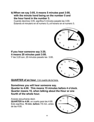 40
b) When we say 3:05, it means 5 minutes past 3:00,
with the minute hand being on the number 5 and
the hour hand in the number 3.
Cuando decimos 3:05, significa 5 minutos pasado las 3:00.
Estando el minutero en el numero 5 y el horario en el numero 3.
If you hear someone say 3:20,
it means 20 minutes past 3:00.
Y las 3:20 son, 20 minutos pasado las 3:00.
QUARTER of an hour / Un cuarto de la hora.
Sometimes you will hear someone say.
Quarter to 4:00. This means 15 minutes before 4 o'clock.
Quarter means 15, when talking about the Hour or one
fourth of the whole hour.
Aveces escucharas decir.
QUARTER to 4:00, un cuarto para las 4:00.
Esto significa, 15 min. before /15 min. antes
de las 4:00.
 