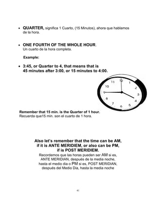 41
 QUARTER, significa 1 Cuarto, (15 Minutos), ahora que hablamos
de la hora.
 ONE FOURTH OF THE WHOLE HOUR.
Un cuarto de la hora completa.
Example:
 3:45, or Quarter to 4, that means that is
45 minutes after 3:00, or 15 minutes to 4:00.
Remember that 15 min. is the Quarter of 1 hour.
Recuerda que15 min. son el cuarto de 1 hora.
Also let’s remember that the time can be AM,
if it is ANTE MERIDIEM, or also can be PM,
if is POST MERIDIEM.
Recordemos que las horas pueden ser AM si es,
ANTE MERIDIAN, después de la media noche,
hasta el medio dia o PM si es, POST MERIDIAN,
después del Medio Dia, hasta la media noche
 