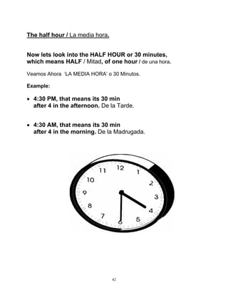 42
The half hour / La media hora.
Now lets look into the HALF HOUR or 30 minutes,
which means HALF / Mitad, of one hour / de una hora.
Veamos Ahora ‘LA MEDIA HORA’ o 30 Minutos.
Example:
 4:30 PM, that means its 30 min
after 4 in the afternoon. De la Tarde.
 4:30 AM, that means its 30 min
after 4 in the morning. De la Madrugada.
 