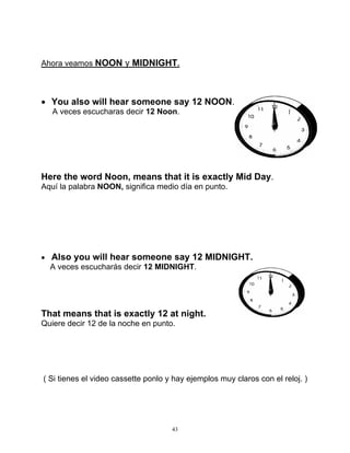 43
Ahora veamos NOON y MIDNIGHT.
 You also will hear someone say 12 NOON.
A veces escucharas decir 12 Noon.
Here the word Noon, means that it is exactly Mid Day.
Aquí la palabra NOON, significa medio día en punto.
 Also you will hear someone say 12 MIDNIGHT.
A veces escucharás decir 12 MIDNIGHT.
That means that is exactly 12 at night.
Quiere decir 12 de la noche en punto.
( Si tienes el video cassette ponlo y hay ejemplos muy claros con el reloj. )
 