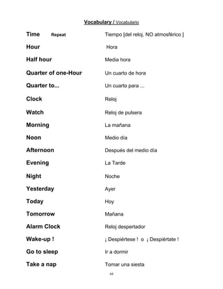 44
Vocabulary / Vocabulario
Time Repeat Tiempo [del reloj, NO atmosférico ]
Hour Hora
Half hour Media hora
Quarter of one-Hour Un cuarto de hora
Quarter to... Un cuarto para ...
Clock Reloj
Watch Reloj de pulsera
Morning La mañana
Noon Medio día
Afternoon Después del medio día
Evening La Tarde
Night Noche
Yesterday Ayer
Today Hoy
Tomorrow Mañana
Alarm Clock Reloj despertador
Wake-up ! ¡ Despiértese ! o ¡ Despiértate !
Go to sleep Ir a dormir
Take a nap Tomar una siesta
 