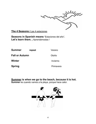 45
The 4 Seasons / Las 4 estaciones
Seasons in Spanish means “Estaciones del año”.
Let’s learn them. ¡ Aprendámoslas !
Summer repeat Verano
Fall or Autumn Otoño
Winter Invierno
Spring Primavera
Summer is when we go to the beach, because it is hot.
Summer es cuando vamos a la playa, porque hace calor.
 