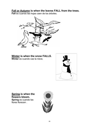 46
Fall or Autumn is when the leaves FALL from the trees.
Fall es cuando las hojas caen de los árboles.
Winter is when the snow FALLS.
Winter es cuando cae la nieve.
Spring is when the
flowers bloom.
Spring es cuando las
flores florecen .
 