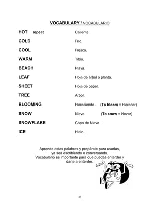 47
VOCABULARY / VOCABULARIO
HOT repeat Caliente.
COLD Frío.
COOL Fresco.
WARM Tibio.
BEACH Playa.
LEAF Hoja de árbol o planta.
SHEET Hoja de papel.
TREE Arbol.
BLOOMING Floreciendo . (To bloom = Florecer)
SNOW Nieve. (To snow = Nevar)
SNOWFLAKE Copo de Nieve.
ICE Hielo.
Aprende estas palabras y prepárate para usarlas,
ya sea escribiendo o conversando.
Vocabulario es importante para que puedas enterder y
darte a enterder.
 