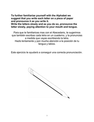 5
To further familiarize yourself with the Alphabet we
suggest that you write each letter on a piece of paper
and pronounce it as you write it.
Write the letters slowly and as you do so, pronounce the
letter slowly, paying attention to your mouth and tongue.
Para que te familiarices mas con el Abecedario, te sugerimos
que también escribas cada letra en un cuaderno, y la pronuncies
a medida que vayas escribiendo la letra.
Hazlo lentamente y pon mucha atención a la posición de tu
lengua y labios.
Este ejercicio te ayudará a conseguir una correcta pronunciación.
 