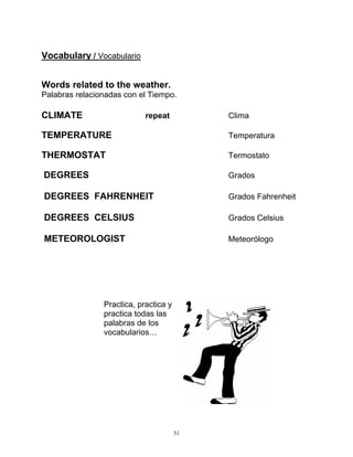 51
Vocabulary / Vocabulario
Words related to the weather.
Palabras relacionadas con el Tiempo.
CLIMATE repeat Clima
TEMPERATURE Temperatura
THERMOSTAT Termostato
DEGREES Grados
DEGREES FAHRENHEIT Grados Fahrenheit
DEGREES CELSIUS Grados Celsius
METEOROLOGIST Meteorólogo
Practica, practica y
practica todas las
palabras de los
vocabularios…
 