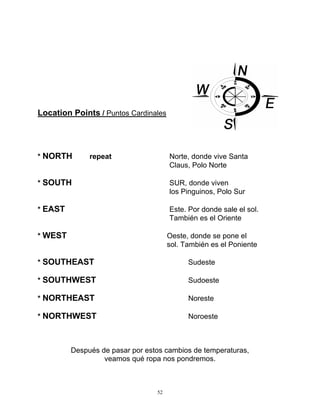 52
Location Points / Puntos Cardinales
* NORTH repeat Norte, donde vive Santa
Claus, Polo Norte
* SOUTH SUR, donde viven
los Pinguinos, Polo Sur
* EAST Este. Por donde sale el sol.
También es el Oriente
* WEST Oeste, donde se pone el
sol. También es el Poniente
* SOUTHEAST Sudeste
* SOUTHWEST Sudoeste
* NORTHEAST Noreste
* NORTHWEST Noroeste
Después de pasar por estos cambios de temperaturas,
veamos qué ropa nos pondremos.
 