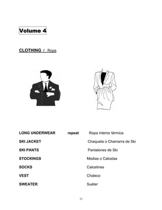 53
Volume 4
CLOTHING / Ropa
LONG UNDERWEAR repeat Ropa interior térmica
SKI JACKET Chaqueta o Chamarra de Ski
SKI PANTS Pantalones de Ski
STOCKINGS Medias o Calcetas
SOCKS Calcetines
VEST Chaleco
SWEATER Suéter
 