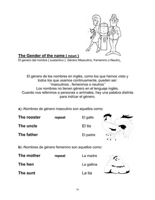 58
The Gender of the name { noun }
El genero del nombre { sustantivo }. Género Masculino, Femenino o Neutro.
El género de los nombres en inglés, como los que hemos visto y
todos los que usamos continuamente, pueden ser:
‘’masculinos , femeninos o neutros’’
Los nombres no tienen género en el lenguaje inglés.
Cuando nos referimos a personas o anímales, hay una palabra distinta
para indícar el género.
a).-Nombres de género masculino son aquellos como:
The rooster repeat El gallo
The uncle El tio
The father El padre
b) -Nombres de género femenino son aquellos como:
The mother repeat La madre
The hen La gallina
The aunt La tia
 