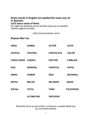 6
Some words in English are spelled the same way as
in Spanish.
Let's learn some of them.
En inglés hay palabras que se escriben igual que en español.
Veámos algunas de ellas.
¡ Sólo la pronunciación varía !
Repeat after me.
AREA ANIMAL ACTOR AUTO
CAPITAL CENTRAL CHOCOLATE COLOR
CONCLUSION CONSUL DOCTOR FAMILIAR
GAS GENERAL HOSPITAL HOTEL
HINDU HUMOR IDEA MATERIAL
MOTEL MELON RELIGION RADIO
SOCIAL TOTAL TUBA TELEVISION
ULTIMATUM VIRTUOSO
Recuerda cómo se pronuncian y comienza a usarlas desde hoy.
Es una buena práctica.
 