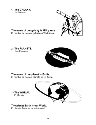 64
1.- The GALAXY.
La Galaxia
The name of our galaxy is Milky Way.
El nombre de nuestra galaxia es Vía Láctea.
2.- The PLANETS.
Los Planetas
The name of our planet is Earth.
El nombre de nuestro planeta es La Tierra.
3.- The WORLD.
El Mundo.
The planet Earth is our World.
El planeta Tierra es nuestro Mundo.
 