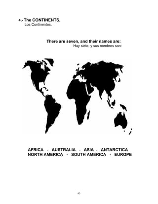 65
4.- The CONTINENTS.
Los Continentes.
There are seven, and their names are:
Hay siete, y sus nombres son:
AFRICA - AUSTRALIA - ASIA - ANTARCTICA
NORTH AMERICA - SOUTH AMERICA - EUROPE
 