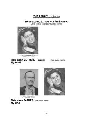 68
THE FAMILY / La Familia
We are going to meet our family now.
Ahora vamos a conocer nuestra familia.
This is my MOTHER. repeat Esta es mi madre.
My MOM
This is my FATHER. Este es mi padre.
My DAD
 