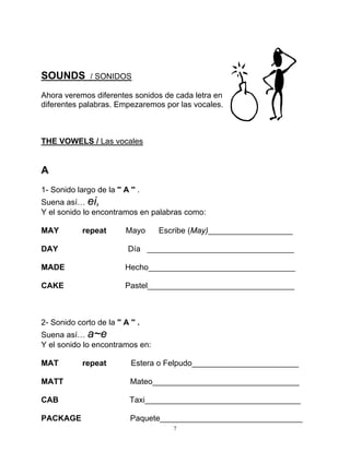 7
SOUNDS / SONIDOS
Ahora veremos diferentes sonidos de cada letra en
diferentes palabras. Empezaremos por las vocales.
THE VOWELS / Las vocales
A
1- Sonido largo de la '' A '' .
Suena así… ei,
Y el sonido lo encontramos en palabras como:
MAY repeat Mayo Escribe (May)___________________
DAY Día _________________________________
MADE Hecho_________________________________
CAKE Pastel_________________________________
2- Sonido corto de la '' A '' .
Suena así… a~e
Y el sonido lo encontramos en:
MAT repeat Estera o Felpudo________________________
MATT Mateo_________________________________
CAB Taxi___________________________________
PACKAGE Paquete________________________________
 