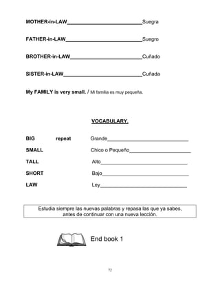 72
MOTHER-in-LAW Suegra
FATHER-in-LAW Suegro
BROTHER-in-LAW Cuñado
SISTER-in-LAW Cuñada
My FAMILY is very small. / Mi familia es muy pequeña.
VOCABULARY.
BIG repeat Grande_____________________________
SMALL Chico o Pequeño______________________
TALL Alto_______________________________
SHORT Bajo_______________________________
LAW Ley_______________________________
Estudia siempre las nuevas palabras y repasa las que ya sabes,
antes de continuar con una nueva lección.
End book 1
 