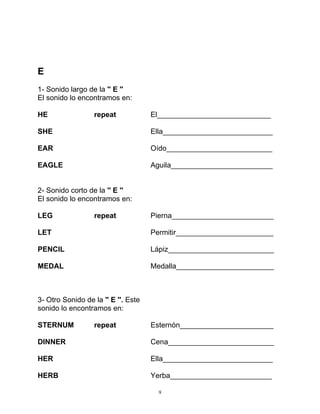9
E
1- Sonido largo de la '' E ''
El sonido lo encontramos en:
HE repeat El____________________________
SHE Ella___________________________
EAR Oído__________________________
EAGLE Aguila_________________________
2- Sonido corto de la '' E ''
El sonido lo encontramos en:
LEG repeat Pierna_________________________
LET Permitir________________________
PENCIL Lápiz__________________________
MEDAL Medalla________________________
3- Otro Sonido de la '' E ''. Este
sonido lo encontramos en:
STERNUM repeat Esternón_______________________
DINNER Cena__________________________
HER Ella___________________________
HERB Yerba_________________________
 