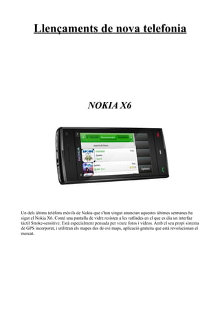 Llençaments de nova telefonia




                                     NOKIA X6




Un dels últims telèfons mòvils de Nokia que s'han vingut anuncian aquestes últimes setmanes ha
sigut el Nokia X6. Conté una pantalla de vidre resisten a les ratllades en el que es diu un interfaz
tàctil Stroke-sensitive. Està especialment pensada per veure fotos i videos. Amb el seu propi sistema
de GPS incorporat, i utilitzan els mapes des de ovi maps, aplicació gratuita que està revolucionan el
mercat.
 