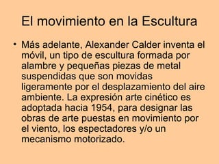 El movimiento en la Escultura
• Más adelante, Alexander Calder inventa el
  móvil, un tipo de escultura formada por
  alambre y pequeñas piezas de metal
  suspendidas que son movidas
  ligeramente por el desplazamiento del aire
  ambiente. La expresión arte cinético es
  adoptada hacia 1954, para designar las
  obras de arte puestas en movimiento por
  el viento, los espectadores y/o un
  mecanismo motorizado.
 