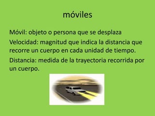 móviles
Móvil: objeto o persona que se desplaza
Velocidad: magnitud que indica la distancia que
recorre un cuerpo en cada unidad de tiempo.
Distancia: medida de la trayectoria recorrida por
un cuerpo.
 