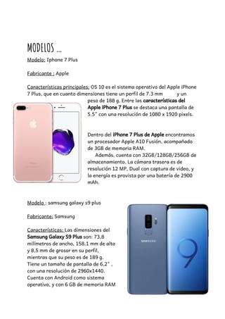  
 
MODELOS … 
Modelo:​ Iphone 7 Plus 
 
Fabricante :​ Apple 
 
Características principales:​ OS 10 es el sistema operativo del Apple iPhone 
7 Plus, que en cuanto dimensiones tiene un perfil de 7.3 mm  y un 
peso de 188 g. Entre las ​características delcaracterísticas del  
Apple iPhone 7 Plus​Apple iPhone 7 Plus​ se destaca una pantalla de 
5.5" con una resolución de 1080 x 1920 pixels.
   
 
Dentro del ​iPhone 7 Plus de Apple​iPhone 7 Plus de Apple​ encontramos 
un procesador Apple A10 Fusión, acompañado 
de 3GB de memoria RAM.    
Además, cuenta con 32GB/128GB/256GB de 
almacenamiento. La cámara trasera es de 
resolución 12 MP, Dual con captura de video, y 
la energía es provista por una batería de 2900 
mAh.      
 
 
Modelo ​: samsung galaxy s9 plus 
 
Fabricante:​ Samsung 
 
Características: ​Las dimensiones del 
Samsung Galaxy S9 Plus​Samsung Galaxy S9 Plus​ son: 73,8 
milímetros de ancho, 158,1 mm de alto 
y 8,5 mm de grosor en su perfil, 
mientras que su peso es de 189 g. 
Tiene un tamaño de pantalla de 6,2" , 
con una resolución de 2960x1440. 
Cuenta con Android como sistema 
operativo, y con 6 GB de memoria RAM 
 