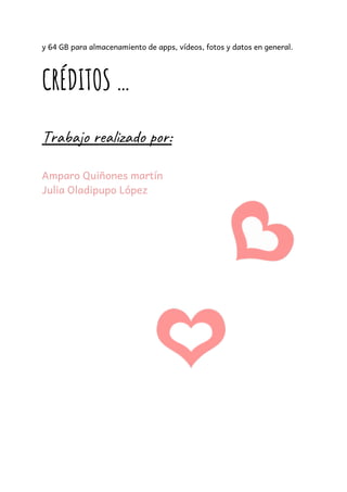 y 64 GB para almacenamiento de apps, vídeos, fotos y datos en general.  
 
CRÉDITOS … 
 
Trabajo realizado por:  
 
Amparo Quiñones martín 
Julia Oladipupo López 
 