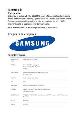samsung j5
Fabricante.
El Samsung Galaxy J5 (SM-J500) DS es un teléfono inteligente de gama
media fabricado por Samsung, que dispone del sistema operativo Android.
Samsung que anunció su salida al mercado en junio del año 2015 y
finalmente salió al público en julio del mismo año.
Es el teléfono móvil de Samsung más vendido en España.1
Imagen de la compañía
características
 