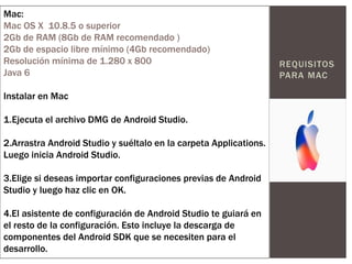REQUISITOS
PARA MAC
Mac:
Mac OS X 10.8.5 o superior
2Gb de RAM (8Gb de RAM recomendado )
2Gb de espacio libre mínimo (4Gb recomendado)
Resolución mínima de 1.280 x 800
Java 6
Instalar en Mac
1.Ejecuta el archivo DMG de Android Studio.
2.Arrastra Android Studio y suéltalo en la carpeta Applications.
Luego inicia Android Studio.
3.Elige si deseas importar configuraciones previas de Android
Studio y luego haz clic en OK.
4.El asistente de configuración de Android Studio te guiará en
el resto de la configuración. Esto incluye la descarga de
componentes del Android SDK que se necesiten para el
desarrollo.
 