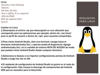 REQUISITOS
PARA LINUX
Linux:
-Gnomo o kde Desktop
-Ubuntu
-64 bits/32 bits
-Gnu c (glibc) 2.1 o superior
-2Gb de RAM
2Gb de espacio libre
Java 8
Instalar en Linux
1.Desempaca el archivo .zip que descargaste en una ubicación que
corresponda para tus aplicaciones; por ejemplo, dentro de /usr/local/
para tu perfil de usuario o dentro de /opt/ para usuarios compartidos.
2.Para iniciar Android Studio, abre una terminal, navega hacia el
directorio android-studio/bin/ y ejecuta studio.sh.Sugerencia: Agrega
android-studio/bin/ en tu variable de entorno RUTA DE ACCESO de modo
que puedas iniciar Android Studio desde cualquier directorio.
3.Selecciona si deseas o no importar configuraciones previas de Android
Studio y luego haz clic en OK.
4.El asistente de configuración de Android Studio te guiará en el resto de
la configuración. Esto incluye la descarga de componentes del Android
SDK que se necesiten para el desarrollo.
 