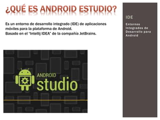 Entornos
Integrados de
Desarrollo para
Android
IDE
Es un entorno de desarrollo integrado (IDE) de aplicaciones
móviles para la plataforma de Android.
Basado en el “Intellij IDEA” de la compañía JetBrains.
 