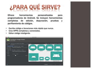 Ofrece herramientas personalizadas para
programadores de Android. Se incluyen herramientas
completas de edición, depuración, pruebas y
perfilamiento de códigos.
• Escribe código e iteraciones más rápido que nunca.
• Crea APPS completas y conectadas.
• Editar código inteligente.
 