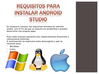 Es necesario conocer los requisitos mínimos de android
studio, con el fin de que se ejecute sin problemas y puedas
desarrollar tus propias apps.
Para cada sistema operativo hay requerimientos diferentes e
indicaciones distintas.
A continuación se explicará como descargarlo y qué se
necesita para:
• Windows.
• Linux.
• Mac.
 