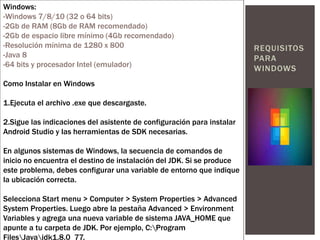 REQUISITOS
PARA
WINDOWS
Windows:
-Windows 7/8/10 (32 o 64 bits)
-2Gb de RAM (8Gb de RAM recomendado)
-2Gb de espacio libre mínimo (4Gb recomendado)
-Resolución mínima de 1280 x 800
-Java 8
-64 bits y procesador Intel (emulador)
Como Instalar en Windows
1.Ejecuta el archivo .exe que descargaste.
2.Sigue las indicaciones del asistente de configuración para instalar
Android Studio y las herramientas de SDK necesarias.
En algunos sistemas de Windows, la secuencia de comandos de
inicio no encuentra el destino de instalación del JDK. Si se produce
este problema, debes configurar una variable de entorno que indique
la ubicación correcta.
Selecciona Start menu > Computer > System Properties > Advanced
System Properties. Luego abre la pestaña Advanced > Environment
Variables y agrega una nueva variable de sistema JAVA_HOME que
apunte a tu carpeta de JDK. Por ejemplo, C:Program
FilesJavajdk1.8.0_77.
 