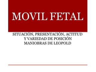 MOVIL FETAL
SITUACIÓN, PRESENTACIÓN, ACTITUD
Y VARIEDAD DE POSICIÓN
MANIOBRAS DE LEOPOLD
 