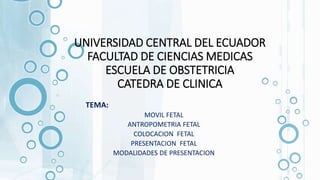 UNIVERSIDAD CENTRAL DEL ECUADOR
FACULTAD DE CIENCIAS MEDICAS
ESCUELA DE OBSTETRICIA
CATEDRA DE CLINICA
TEMA:
MOVIL FETAL
ANTROPOMETRIA FETAL
COLOCACION FETAL
PRESENTACION FETAL
MODALIDADES DE PRESENTACION
 