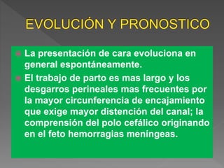  La presentación de cara evoluciona en
general espontáneamente.
 El trabajo de parto es mas largo y los
desgarros perineales mas frecuentes por
la mayor circunferencia de encajamiento
que exige mayor distención del canal; la
comprensión del polo cefálico originando
en el feto hemorragias meníngeas.
 