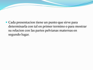  Cada presentacion tiene un punto que sirve para
determinarla con tal en primer termino o para mostrar
su relacion con las partes pelvianas maternas en
segundo lugar.
 