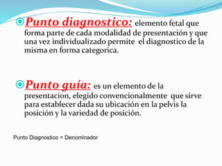 Punto diagnostico: elemento fetal que
forma parte de cada modalidad de presentación y que
una vez individualizado permite el diagnostico de la
misma en forma categorica.
Punto guía: es un elemento de la
presentacion, elegido convencionalmente que sirve
para establecer dada su ubicación en la pelvis la
posición y la variedad de posición.
Punto Diagnostico = Denominador
 