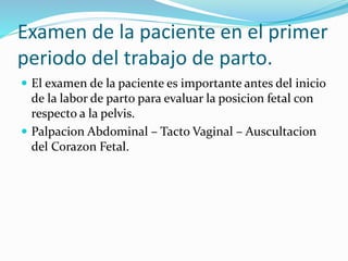 Examen de la paciente en el primer
periodo del trabajo de parto.
 El examen de la paciente es importante antes del inicio
de la labor de parto para evaluar la posicion fetal con
respecto a la pelvis.
 Palpacion Abdominal – Tacto Vaginal – Auscultacion
del Corazon Fetal.
 