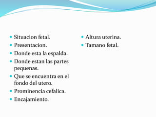  Situacion fetal.
 Presentacion.
 Donde esta la espalda.
 Donde estan las partes
pequenas.
 Que se encuentra en el
fondo del utero.
 Prominencia cefalica.
 Encajamiento.
 Altura uterina.
 Tamano fetal.
 