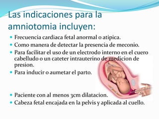 Las indicaciones para la
amniotomia incluyen:
 Frecuencia cardiaca fetal anormal o atipica.
 Como manera de detectar la presencia de meconio.
 Para facilitar el uso de un electrodo interno en el cuero
cabelludo o un cateter intrauterino de medicion de
presion.
 Para inducir o aumetar el parto.
 Paciente con al menos 3cm dilatacion.
 Cabeza fetal encajada en la pelvis y aplicada al cuello.
 