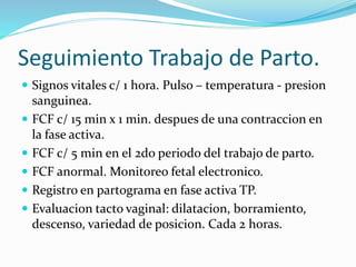 Seguimiento Trabajo de Parto.
 Signos vitales c/ 1 hora. Pulso – temperatura - presion
sanguinea.
 FCF c/ 15 min x 1 min. despues de una contraccion en
la fase activa.
 FCF c/ 5 min en el 2do periodo del trabajo de parto.
 FCF anormal. Monitoreo fetal electronico.
 Registro en partograma en fase activa TP.
 Evaluacion tacto vaginal: dilatacion, borramiento,
descenso, variedad de posicion. Cada 2 horas.
 