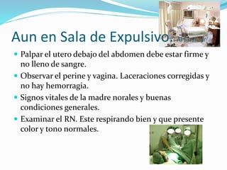 Aun en Sala de Expulsivo. Al finalizar
 Palpar el utero debajo del abdomen debe estar firme y
no lleno de sangre.
 Observar el perine y vagina. Laceraciones corregidas y
no hay hemorragia.
 Signos vitales de la madre norales y buenas
condiciones generales.
 Examinar el RN. Este respirando bien y que presente
color y tono normales.
 
