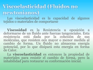 Viscoelasticidad (Fluidos no newtonianos)Las viscoelasticidad es la capacidad de algunos tejidos o materiales de comportarse Viscosidad es la Resistencia u oposición a deformarse de un fluido ante fuerzas tangenciales. Esta resistencia está dada por la cohesión de sus moléculas, que resisten een mayor o menor medida al cambio de forma. Un fluido no almacena energía potencial, por lo que disipará esta energía en forma de Calor. La viscoelasticidad es entonces la propiedad de materiales para resistir el cambio de forma, pero la inhabilidad para restaurar su conformación inicial.