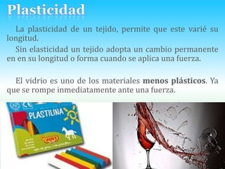PlasticidadLa plasticidad de un tejido, permite que este varié su longitud. Sin elasticidad un tejido adopta un cambio permanente en en su longitud o forma cuando se aplica una fuerza.El vidrio es uno de los materiales menos plásticos. Ya que se rompe inmediatamente ante una fuerza.