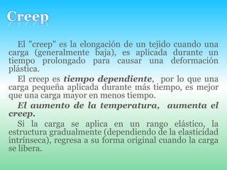 CreepEl "creep" es la elongación de un tejido cuando una carga (generalmente baja), es aplicada durante un tiempo prolongado para causar una deformación plástica. El creep es tiempo dependiente,  por lo que una carga pequeña aplicada durante más tiempo, es mejor que una carga mayor en menos tiempo.El aumento de la temperatura,  aumenta el creep.Si la carga se aplica en un rango elástico, la estructura gradualmente (dependiendo de la elasticidad intrínseca), regresa a su forma original cuando la carga se libera.