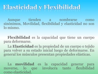 Elasticidad y FlexibilidadAunque tienden a nombrarse como sinónimos, Movilidad, flexibilidad y elasticidad no son lo mismo.Flexibilidad es la capacidad que tiene un cuerpo para deformarse.La Elasticidad es la propiedad de un cuerpo o tejido para volver a su estado inicial luego de deformarse. En general los músculos presentan propiedades elásticas.La movilidad es la capacidad generar para moverse, lo que involucra tanto flexibilidad como elasticidad.