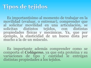 Tipos de tejidosEs importantísimo al momento de trabajar en la movilidad (evaluar, o entrenar), comprender que al solicitar movilidad en una articulación, se solicitan distintos tejidos, con distintas propiedades físicas y mecánicas. Ya, que por ejemplo, la elasticidad de un hueso dista por mucho a la de un músculo.Es importante además comprender como se comporta el Colágeno, ya que esta proteína y su variaciones de tipo y cantidad le entregan distintas propiedades a los tejidos.